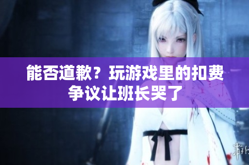 能否道歉？玩游戏里的扣费争议让班长哭了