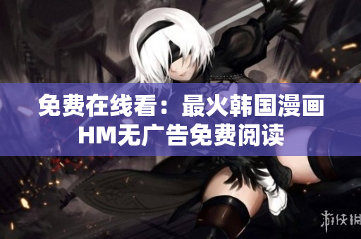 免费在线看：最火韩国漫画HM无广告免费阅读