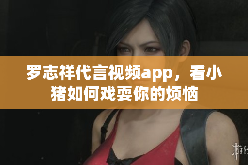 罗志祥代言视频app，看小猪如何戏耍你的烦恼