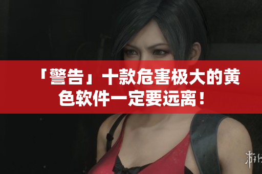 「警告」十款危害极大的黄色软件一定要远离！