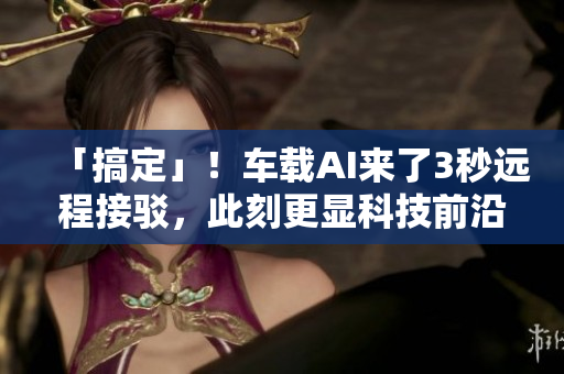 「搞定」！车载AI来了3秒远程接驳，此刻更显科技前沿