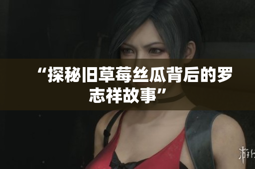 “探秘旧草莓丝瓜背后的罗志祥故事”