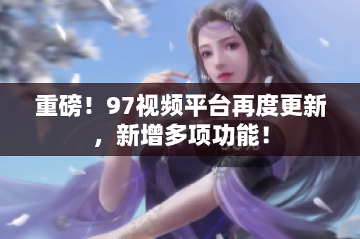 重磅！97视频平台再度更新，新增多项功能！