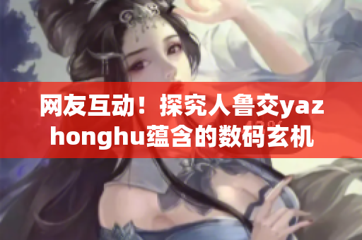 网友互动！探究人鲁交yazhonghu蕴含的数码玄机