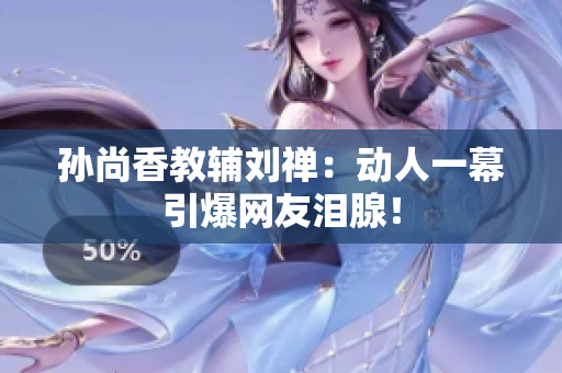 孙尚香教辅刘禅：动人一幕引爆网友泪腺！