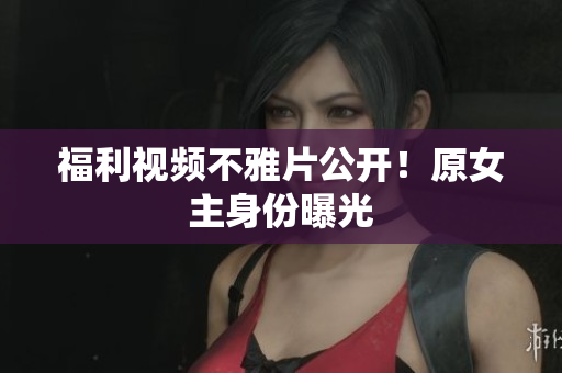 福利视频不雅片公开！原女主身份曝光