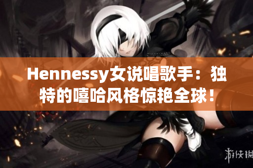 Hennessy女说唱歌手：独特的嘻哈风格惊艳全球！