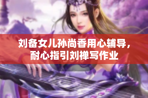 刘备女儿孙尚香用心辅导，耐心指引刘禅写作业
