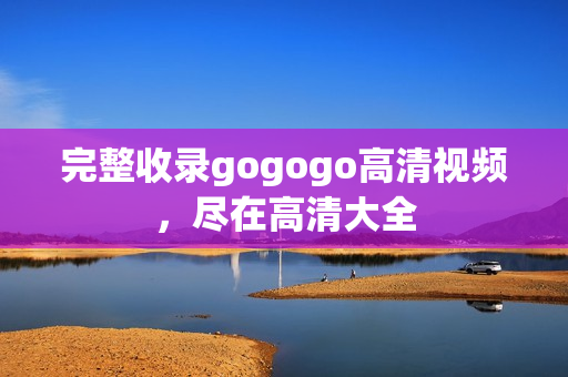 完整收录gogogo高清视频，尽在高清大全