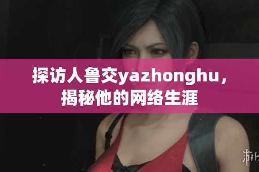 探访人鲁交yazhonghu，揭秘他的网络生涯