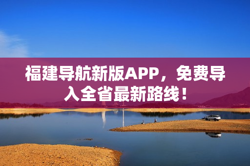 福建导航新版APP，免费导入全省最新路线！