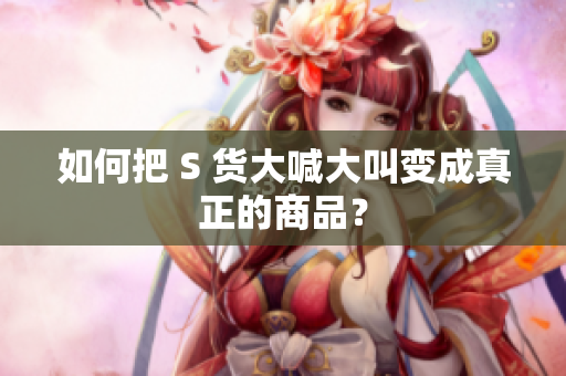 如何把 S 货大喊大叫变成真正的商品？