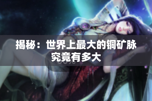 揭秘：世界上最大的铜矿脉究竟有多大