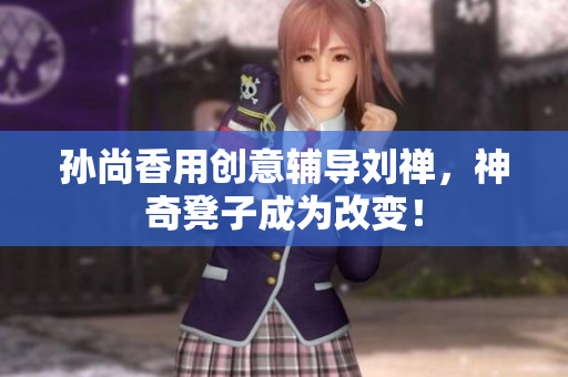 孙尚香用创意辅导刘禅，神奇凳子成为改变！