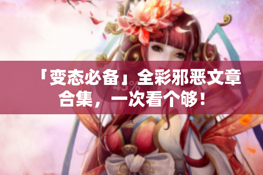 「变态必备」全彩邪恶文章合集，一次看个够！