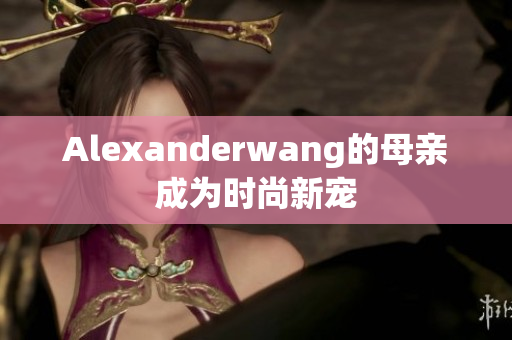 Alexanderwang的母亲成为时尚新宠