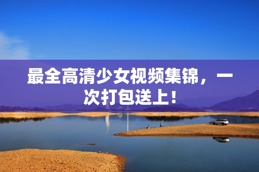 最全高清少女视频集锦，一次打包送上！