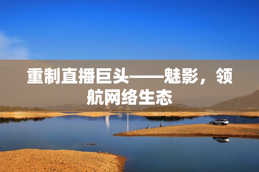 重制直播巨头——魅影，领航网络生态