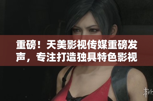 重磅！天美影视传媒重磅发声，专注打造独具特色影视作品