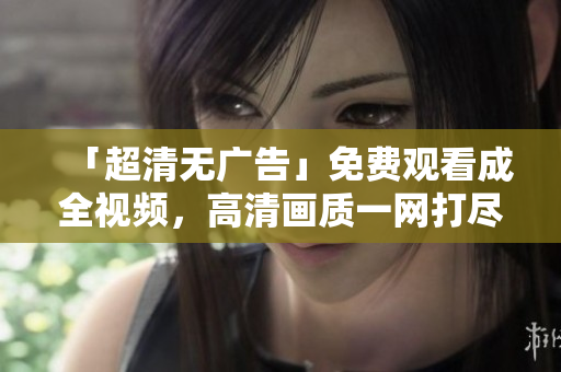 「超清无广告」免费观看成全视频，高清画质一网打尽！