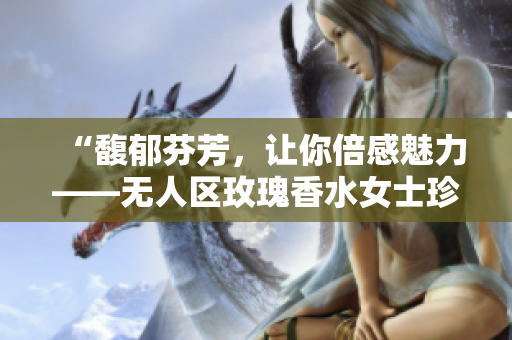 “馥郁芬芳，让你倍感魅力——无人区玫瑰香水女士珍爱留香”