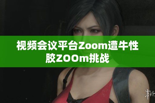 视频会议平台Zoom遭牛性胶ZOOm挑战