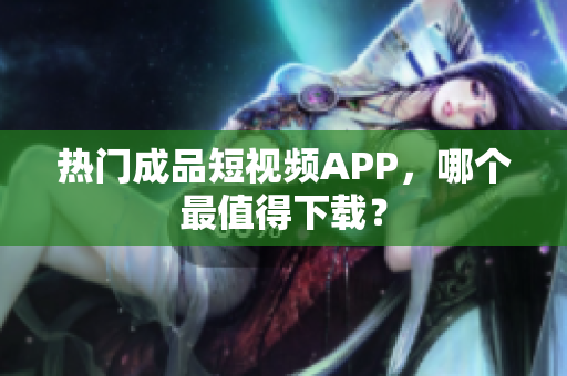 热门成品短视频APP，哪个最值得下载？