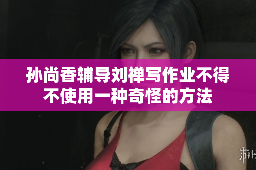 孙尚香辅导刘禅写作业不得不使用一种奇怪的方法