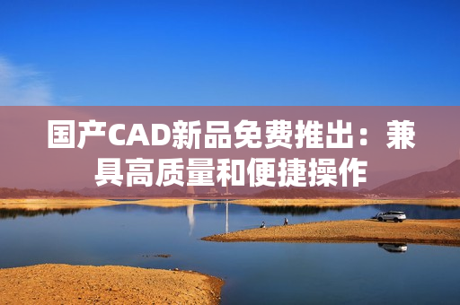 国产CAD新品免费推出：兼具高质量和便捷操作