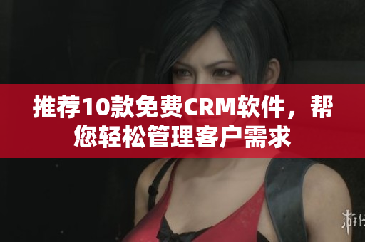 推荐10款免费CRM软件，帮您轻松管理客户需求