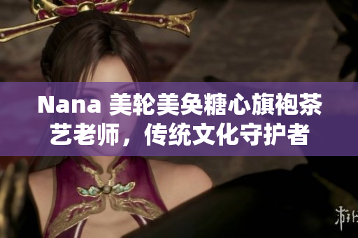 Nana 美轮美奂糖心旗袍茶艺老师，传统文化守护者