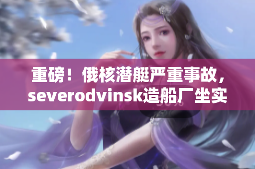 重磅！俄核潜艇严重事故，severodvinsk造船厂坐实责任