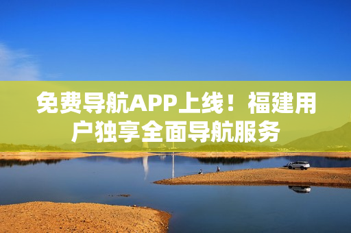 免费导航APP上线！福建用户独享全面导航服务