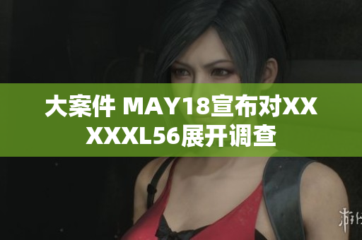 大案件 MAY18宣布对XXXXXL56展开调查