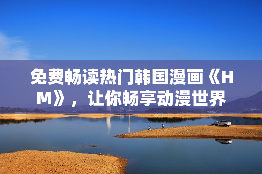 免费畅读热门韩国漫画《HM》，让你畅享动漫世界