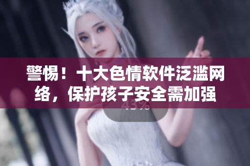 警惕！十大色情软件泛滥网络，保护孩子安全需加强