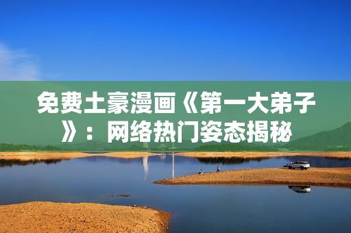 免费土豪漫画《第一大弟子》：网络热门姿态揭秘