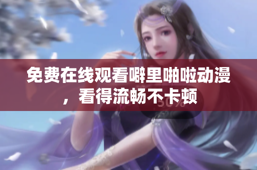 免费在线观看噼里啪啦动漫，看得流畅不卡顿