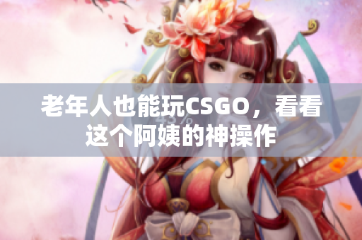 老年人也能玩CSGO，看看这个阿姨的神操作