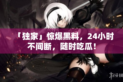 「独家」惊爆黑料，24小时不间断，随时吃瓜！