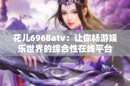 花儿6968atv：让你畅游娱乐世界的综合性在线平台