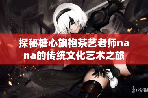探秘糖心旗袍茶艺老师nana的传统文化艺术之旅