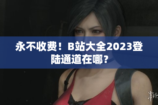 永不收费！B站大全2023登陆通道在哪？