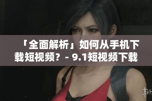 「全面解析」如何从手机下载短视频？- 9.1短视频下载