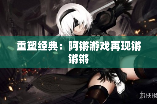 重塑经典：阿锵游戏再现锵锵锵