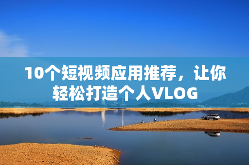 10个短视频应用推荐，让你轻松打造个人VLOG