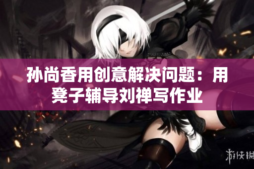 孙尚香用创意解决问题：用凳子辅导刘禅写作业