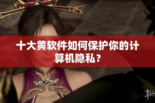 十大黄软件如何保护你的计算机隐私？