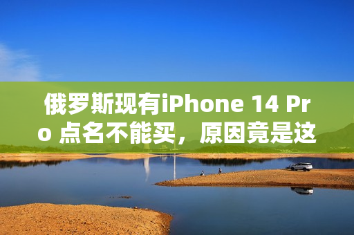 俄罗斯现有iPhone 14 Pro 点名不能买，原因竟是这样的？