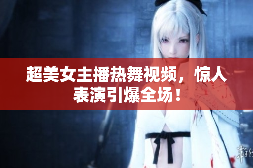 超美女主播热舞视频，惊人表演引爆全场！